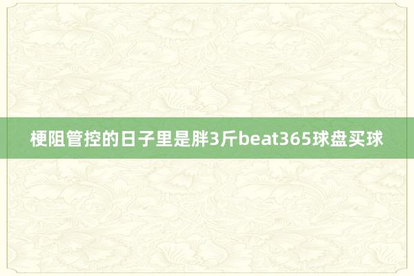 梗阻管控的日子里　　是胖3斤beat365球盘买球