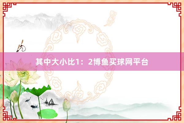 其中大小比1：2博鱼买球网平台