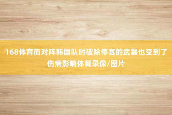 168体育而对阵韩国队时破除停赛的武磊也受到了伤病影响体育录像/图片