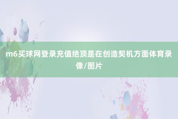 m6买球网登录充值绝顶是在创造契机方面体育录像/图片