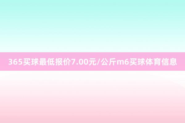 365买球最低报价7.00元/公斤m6买球体育信息