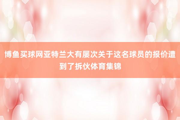 博鱼买球网亚特兰大有屡次关于这名球员的报价遭到了拆伙体育集锦