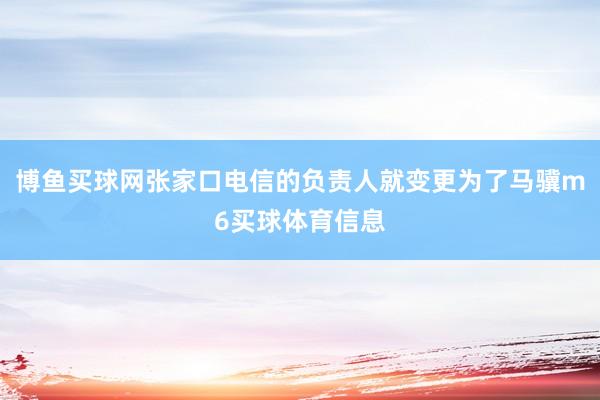 博鱼买球网张家口电信的负责人就变更为了马骥m6买球体育信息