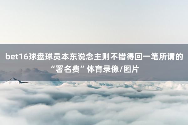 bet16球盘球员本东说念主则不错得回一笔所谓的“署名费”体育录像/图片