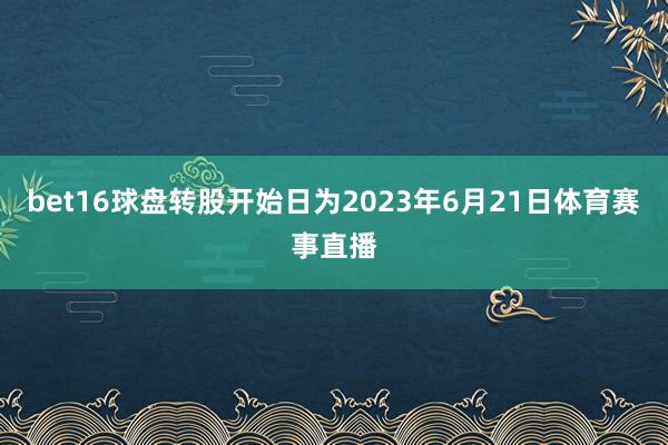 bet16球盘转股开始日为2023年6月21日体育赛事直播