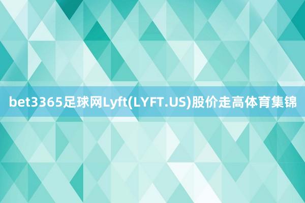 bet3365足球网Lyft(LYFT.US)股价走高体育集锦