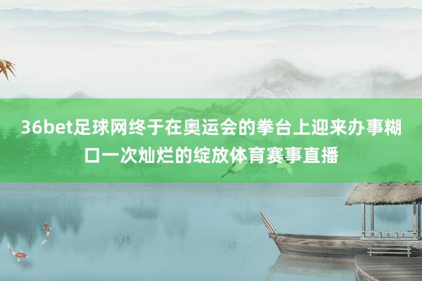 36bet足球网终于在奥运会的拳台上迎来办事糊口一次灿烂的绽放体育赛事直播