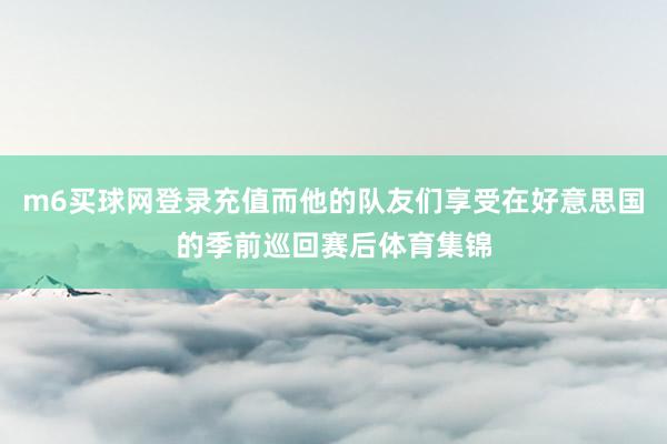 m6买球网登录充值而他的队友们享受在好意思国的季前巡回赛后体育集锦