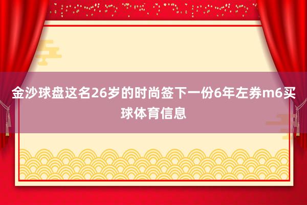 金沙球盘这名26岁的时尚签下一份6年左券m6买球体育信息