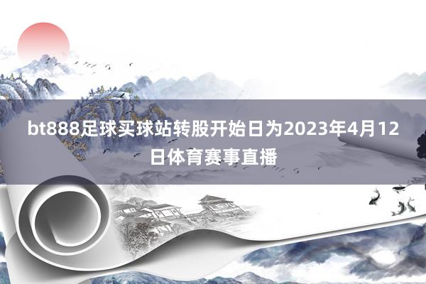 bt888足球买球站转股开始日为2023年4月12日体育赛事直播