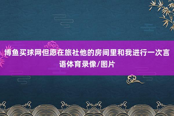 博鱼买球网但愿在旅社他的房间里和我进行一次言语体育录像/图片