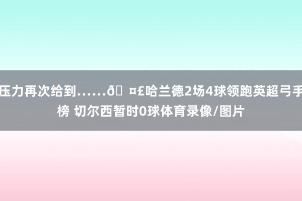 压力再次给到……🤣哈兰德2场4球领跑英超弓手榜 切尔西暂时0球体育录像/图片