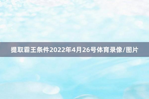 提取霸王条件2022年4月26号体育录像/图片