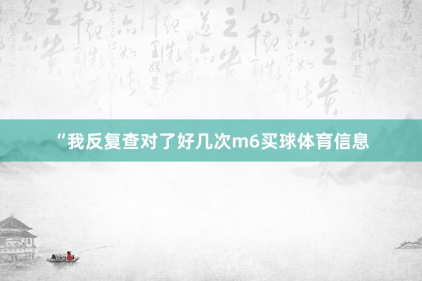 “我反复查对了好几次m6买球体育信息