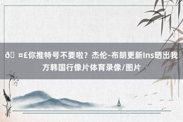 🤣你推特号不要啦？杰伦-布朗更新Ins晒出我方韩国行像片体育录像/图片