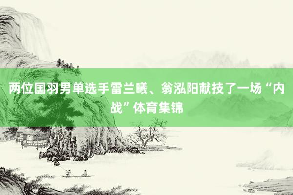 两位国羽男单选手雷兰曦、翁泓阳献技了一场“内战”体育集锦