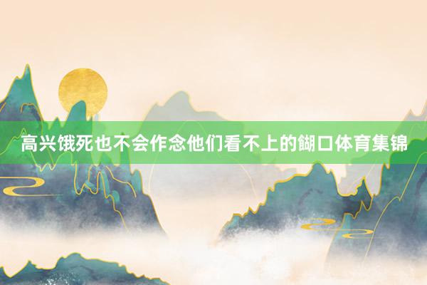 高兴饿死也不会作念他们看不上的餬口体育集锦