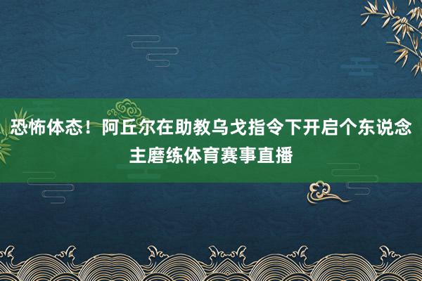 恐怖体态！阿丘尔在助教乌戈指令下开启个东说念主磨练体育赛事直播