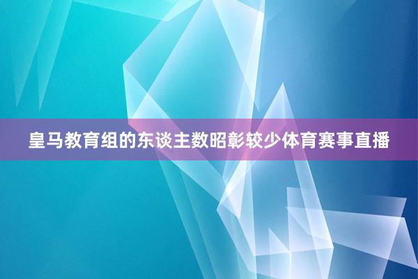 皇马教育组的东谈主数昭彰较少体育赛事直播