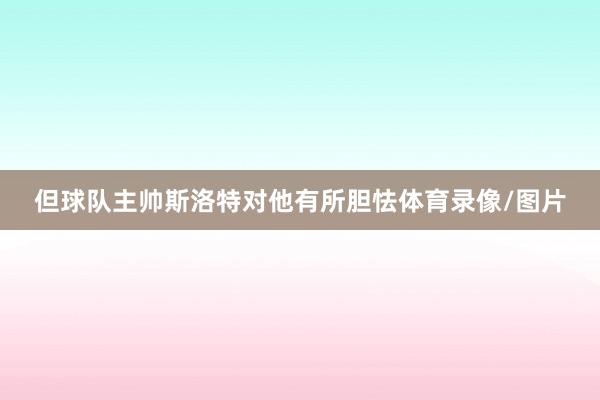 但球队主帅斯洛特对他有所胆怯体育录像/图片