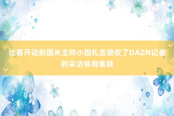 比赛开动前国米主帅小因扎吉接收了DAZN记者的采访体育集锦