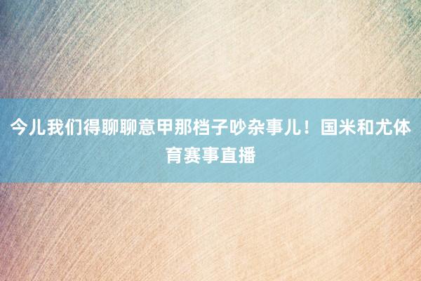 今儿我们得聊聊意甲那档子吵杂事儿！国米和尤体育赛事直播