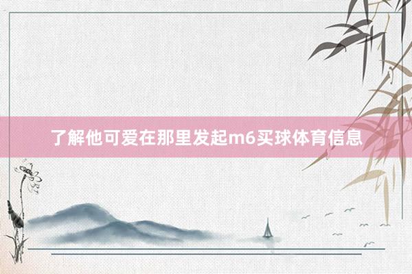 了解他可爱在那里发起m6买球体育信息