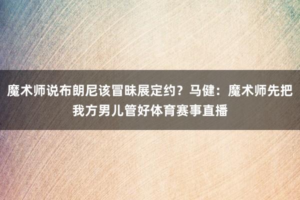 魔术师说布朗尼该冒昧展定约？马健：魔术师先把我方男儿管好体育赛事直播