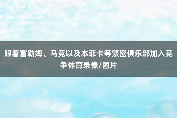 跟着富勒姆、马竞以及本菲卡等繁密俱乐部加入竞争体育录像/图片