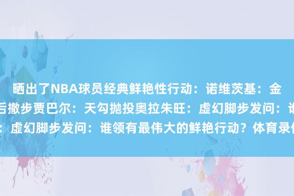 晒出了NBA球员经典鲜艳性行动：诺维茨基：金鸡零丁后仰跳投哈登：后撤步贾巴尔：天勾抛投奥拉朱旺：虚幻脚步发问：谁领有最伟大的鲜艳行动？体育录像/图片