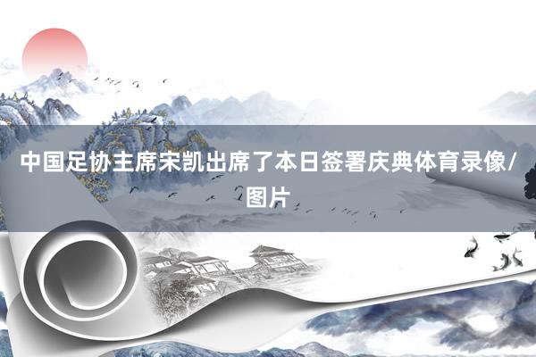 中国足协主席宋凯出席了本日签署庆典体育录像/图片