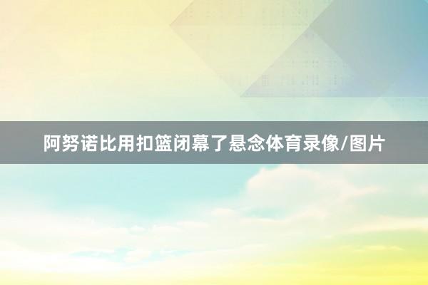 阿努诺比用扣篮闭幕了悬念体育录像/图片